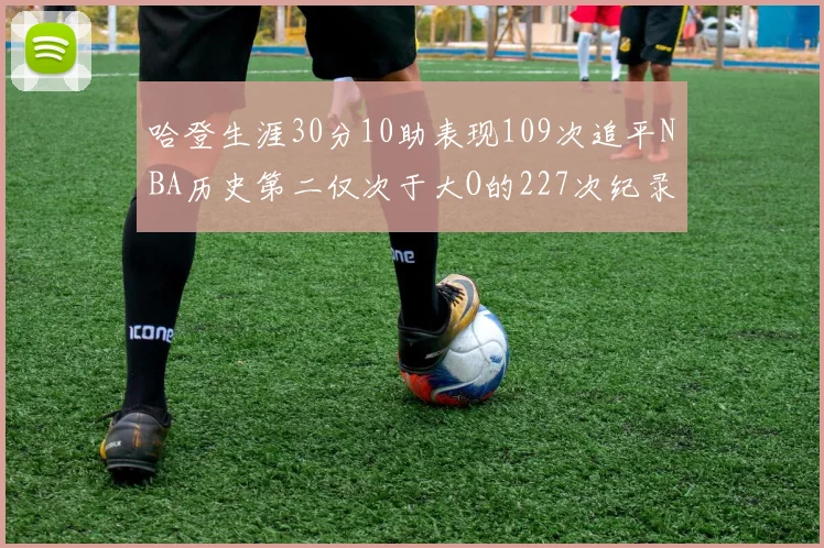 哈登生涯30分10助表现109次追平NBA历史第二仅次于大O的227次纪录