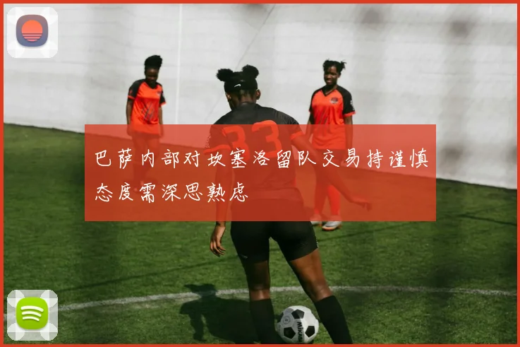 巴萨内部对坎塞洛留队交易持谨慎态度需深思熟虑