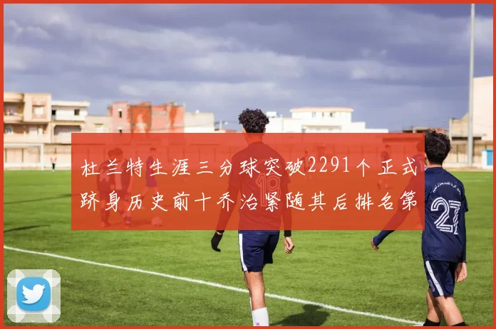 杜兰特生涯三分球突破2291个正式跻身历史前十乔治紧随其后排名第九