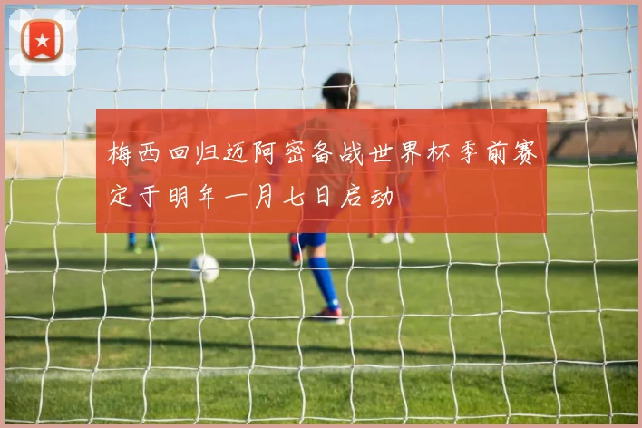 梅西回归迈阿密备战世界杯季前赛定于明年一月七日启动