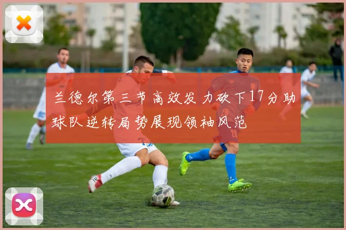 兰德尔第三节高效发力砍下17分助球队逆转局势展现领袖风范