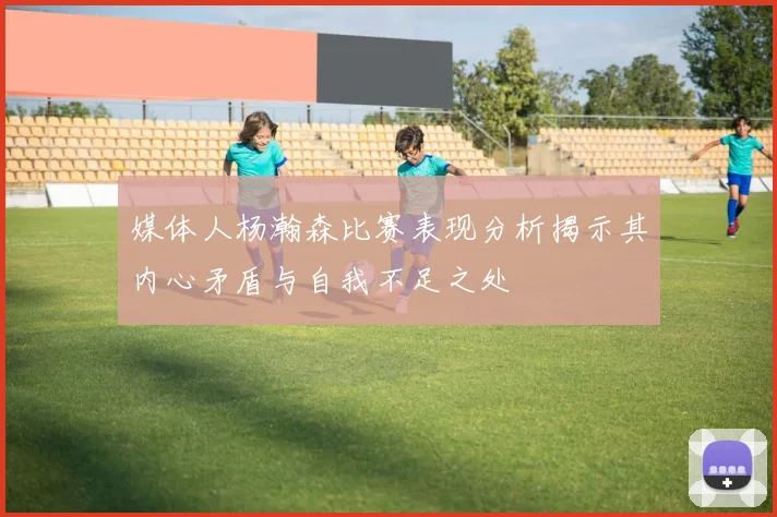 媒体人杨瀚森比赛表现分析揭示其内心矛盾与自我不足之处