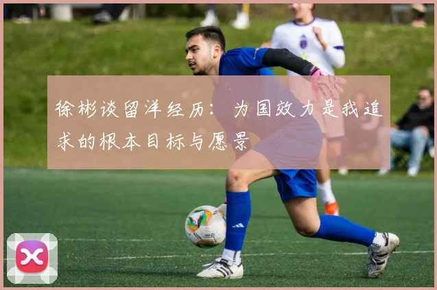 徐彬谈留洋经历：为国效力是我追求的根本目标与愿景