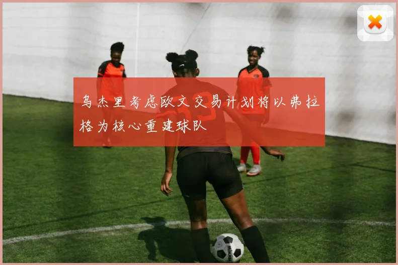 乌杰里考虑欧文交易计划将以弗拉格为核心重建球队