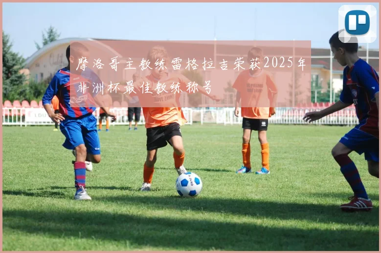 摩洛哥主教练雷格拉吉荣获2025年非洲杯最佳教练称号