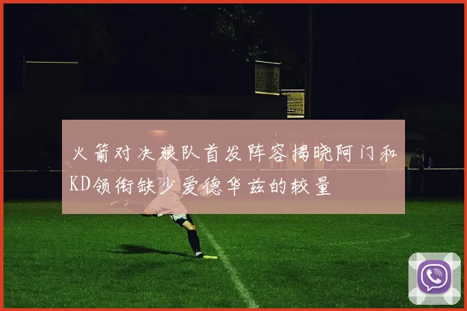 火箭对决狼队首发阵容揭晓阿门和KD领衔缺少爱德华兹的较量