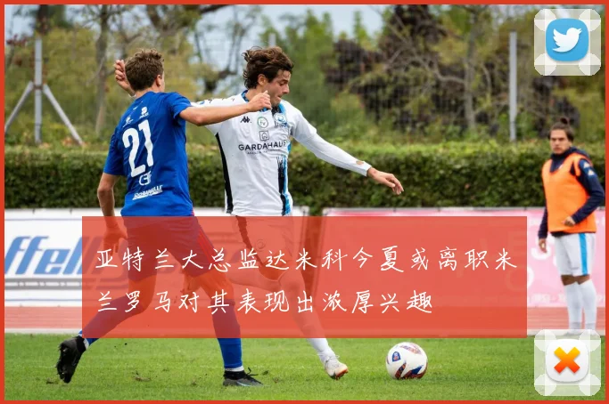 亚特兰大总监达米科今夏或离职米兰罗马对其表现出浓厚兴趣
