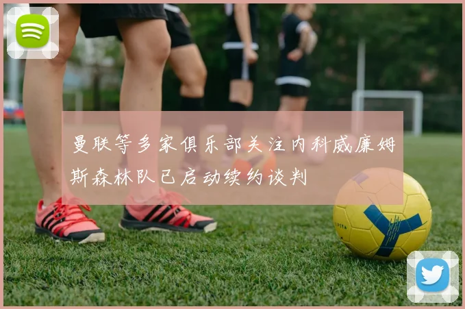 曼联等多家俱乐部关注内科威廉姆斯森林队已启动续约谈判