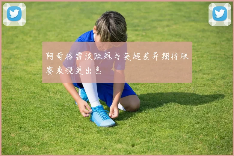 阿奇格雷谈欧冠与英超差异期待联赛表现更出色