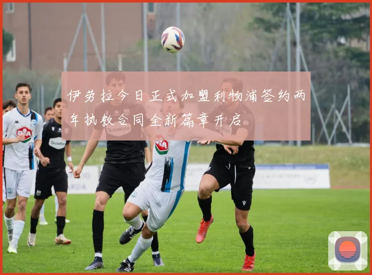 伊劳拉今日正式加盟利物浦签约两年执教合同全新篇章开启