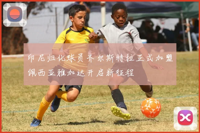 印尼归化球员齐尔斯特拉正式加盟佩西亚雅加达开启新征程