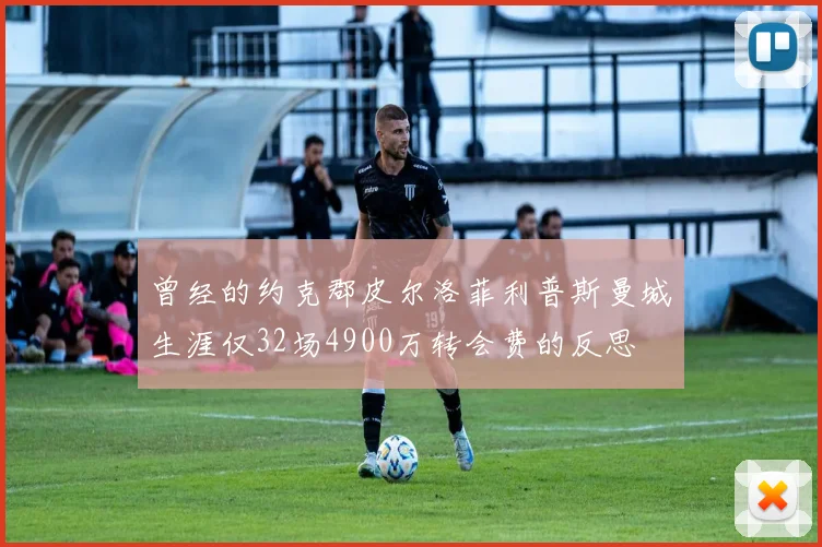 曾经的约克郡皮尔洛菲利普斯曼城生涯仅32场4900万转会费的反思
