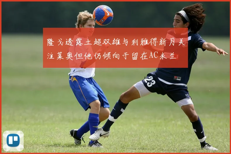 隆戈透露土超双雄与利雅得新月关注莱奥但他仍倾向于留在AC米兰