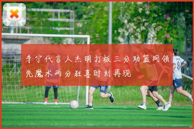 李宁代言人杰明打板三分助篮网领先魔术两分狂喜时刻再现